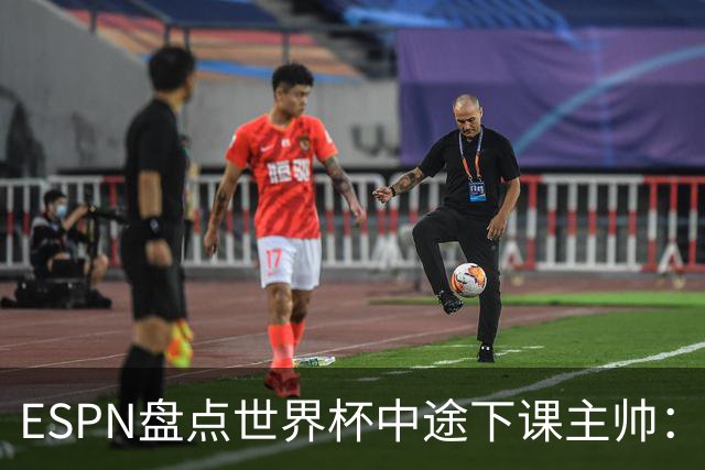 ESPN盘点世界杯中途下课主帅：拉穆奇上榜 洛佩特吉、车范根在列
